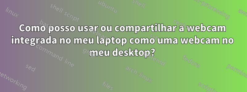 Como posso usar ou compartilhar a webcam integrada no meu laptop como uma webcam no meu desktop?