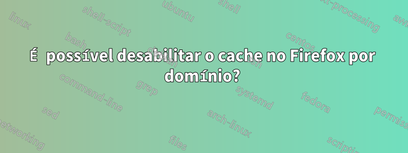 É possível desabilitar o cache no Firefox por domínio?