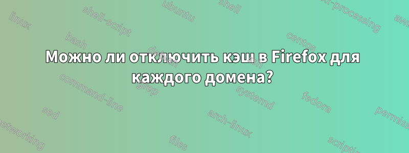 Можно ли отключить кэш в Firefox для каждого домена?