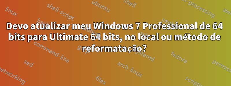 Devo atualizar meu Windows 7 Professional de 64 bits para Ultimate 64 bits, no local ou método de reformatação?