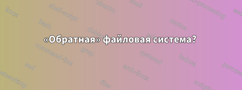 «Обратная» файловая система?