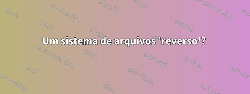 Um sistema de arquivos 'reverso'?