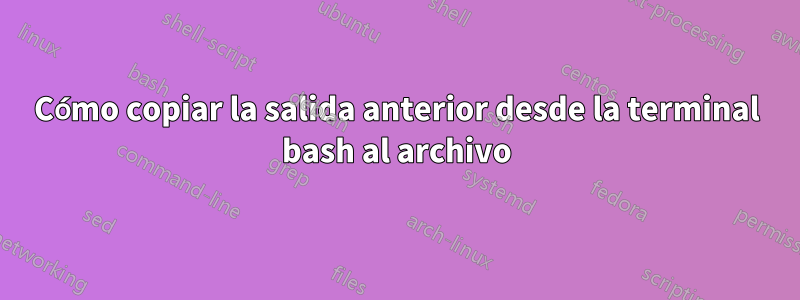 Cómo copiar la salida anterior desde la terminal bash al archivo