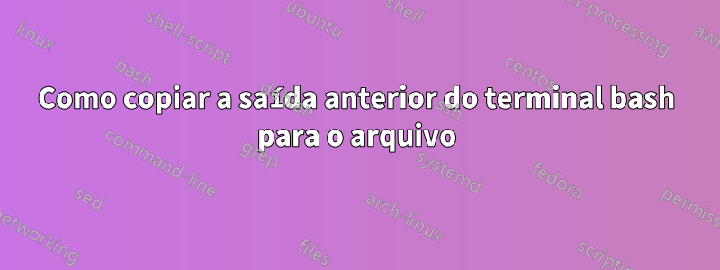 Como copiar a saída anterior do terminal bash para o arquivo