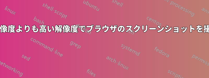 ブラウザがサポートしている解像度よりも高い解像度でブラウザのスクリーンショットを撮るにはどうすればいいですか? 