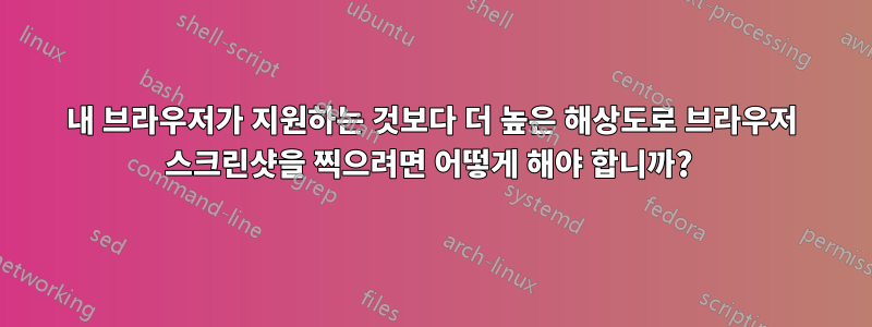 내 브라우저가 지원하는 것보다 더 높은 해상도로 브라우저 스크린샷을 찍으려면 어떻게 해야 합니까? 