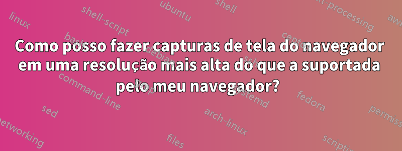 Como posso fazer capturas de tela do navegador em uma resolução mais alta do que a suportada pelo meu navegador? 
