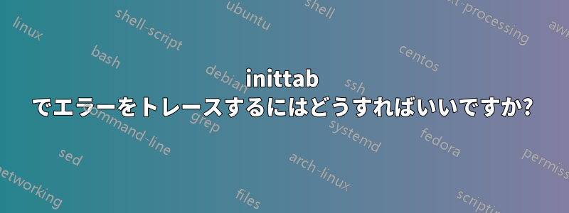inittab でエラーをトレースするにはどうすればいいですか?
