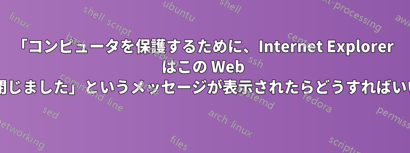 「コンピュータを保護するために、Internet Explorer はこの Web ページを閉じました」というメッセージが表示されたらどうすればいいですか?