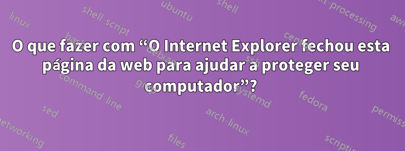 O que fazer com “O Internet Explorer fechou esta página da web para ajudar a proteger seu computador”?
