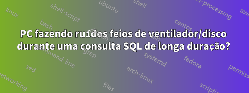 PC fazendo ruídos feios de ventilador/disco durante uma consulta SQL de longa duração?