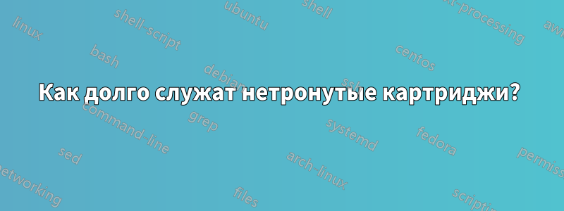 Как долго служат нетронутые картриджи?