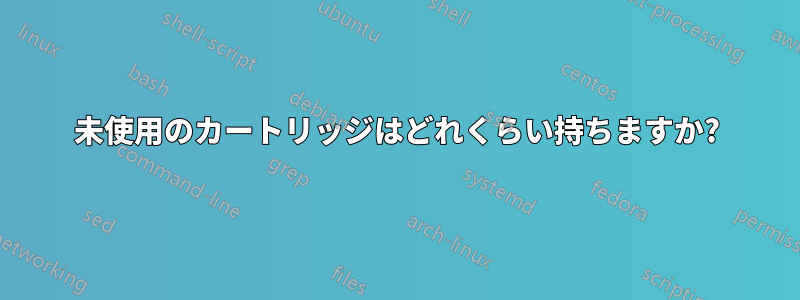 未使用のカートリッジはどれくらい持ちますか?
