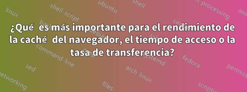 ¿Qué es más importante para el rendimiento de la caché del navegador, el tiempo de acceso o la tasa de transferencia?