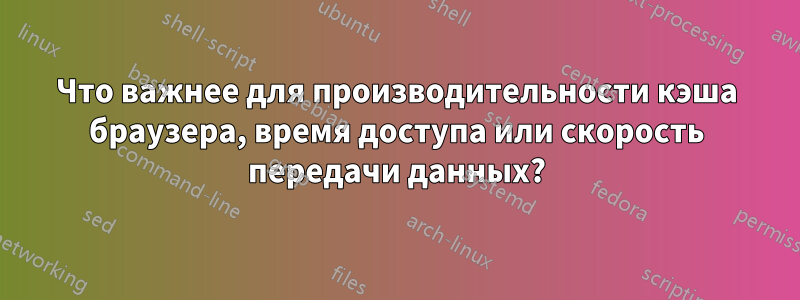 Что важнее для производительности кэша браузера, время доступа или скорость передачи данных?