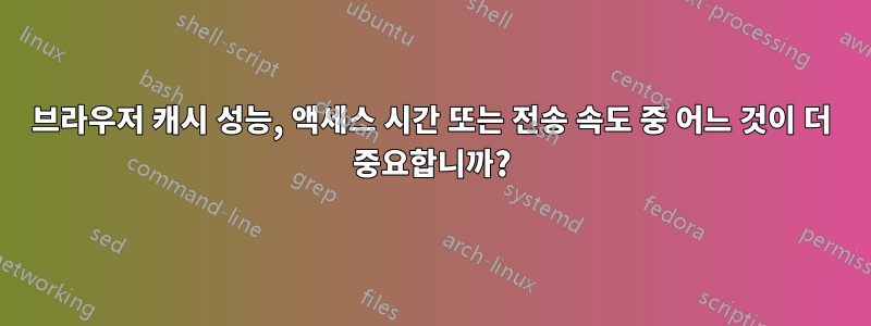 브라우저 캐시 성능, 액세스 시간 또는 전송 속도 중 어느 것이 더 중요합니까?