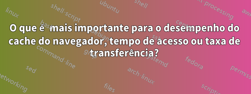 O que é mais importante para o desempenho do cache do navegador, tempo de acesso ou taxa de transferência?