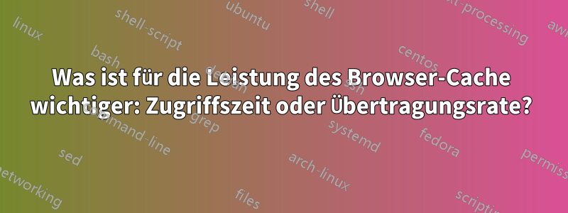 Was ist für die Leistung des Browser-Cache wichtiger: Zugriffszeit oder Übertragungsrate?