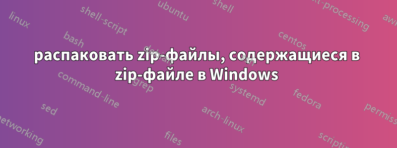 распаковать zip-файлы, содержащиеся в zip-файле в Windows