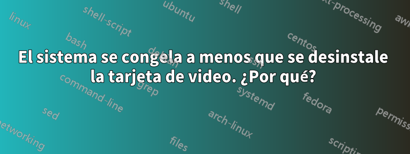 El sistema se congela a menos que se desinstale la tarjeta de video. ¿Por qué?