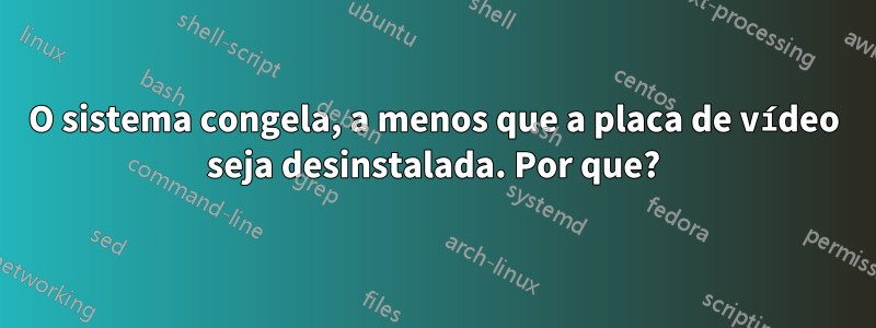 O sistema congela, a menos que a placa de vídeo seja desinstalada. Por que?