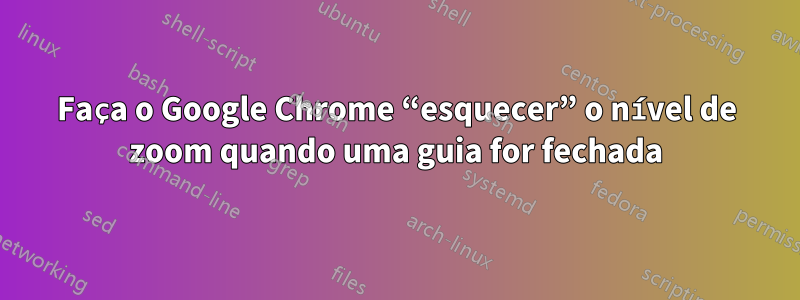 Faça o Google Chrome “esquecer” o nível de zoom quando uma guia for fechada