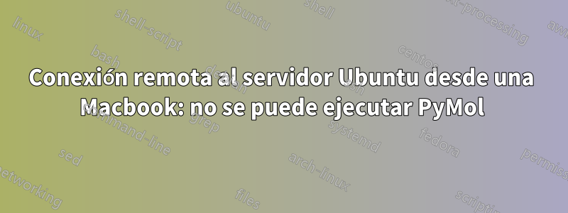 Conexión remota al servidor Ubuntu desde una Macbook: no se puede ejecutar PyMol