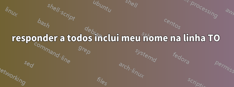 responder a todos inclui meu nome na linha TO