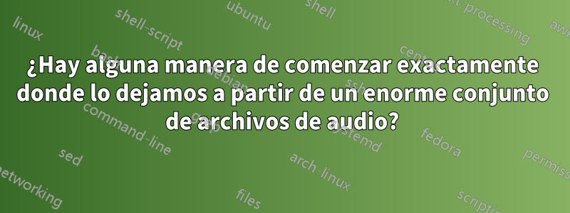 ¿Hay alguna manera de comenzar exactamente donde lo dejamos a partir de un enorme conjunto de archivos de audio?