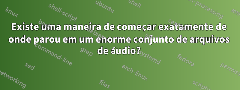 Existe uma maneira de começar exatamente de onde parou em um enorme conjunto de arquivos de áudio?