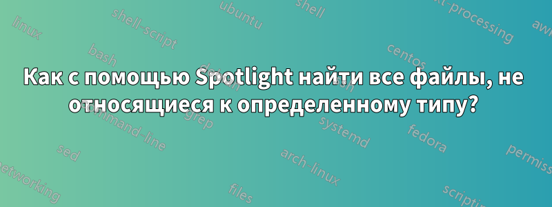 Как с помощью Spotlight найти все файлы, не относящиеся к определенному типу?