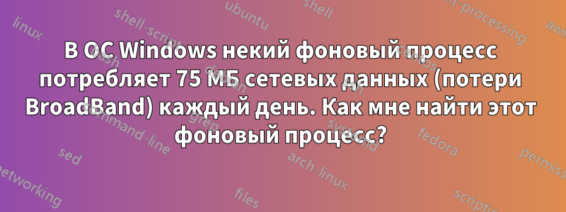 В ОС Windows некий фоновый процесс потребляет 75 МБ сетевых данных (потери BroadBand) каждый день. Как мне найти этот фоновый процесс?