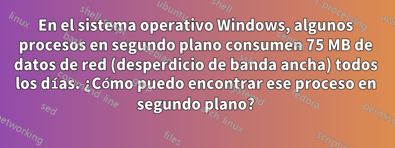 En el sistema operativo Windows, algunos procesos en segundo plano consumen 75 MB de datos de red (desperdicio de banda ancha) todos los días. ¿Cómo puedo encontrar ese proceso en segundo plano?