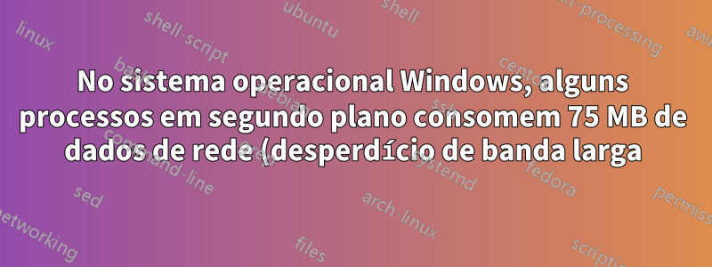 No sistema operacional Windows, alguns processos em segundo plano consomem 75 MB de dados de rede (desperdício de banda larga) todos os dias. Como posso encontrar esse processo em segundo plano?
