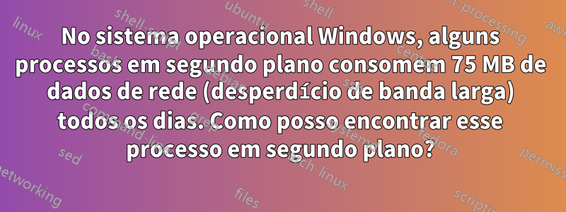 No sistema operacional Windows, alguns processos em segundo plano consomem 75 MB de dados de rede (desperdício de banda larga) todos os dias. Como posso encontrar esse processo em segundo plano?