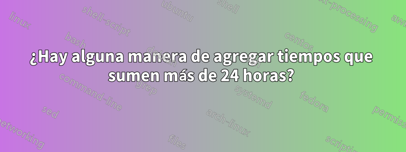 ¿Hay alguna manera de agregar tiempos que sumen más de 24 horas?