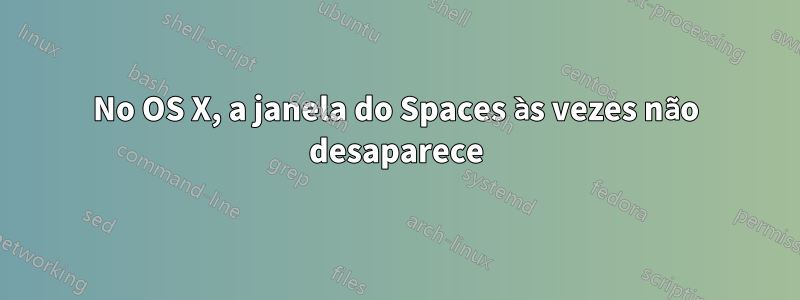 No OS X, a janela do Spaces às vezes não desaparece