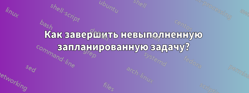 Как завершить невыполненную запланированную задачу?