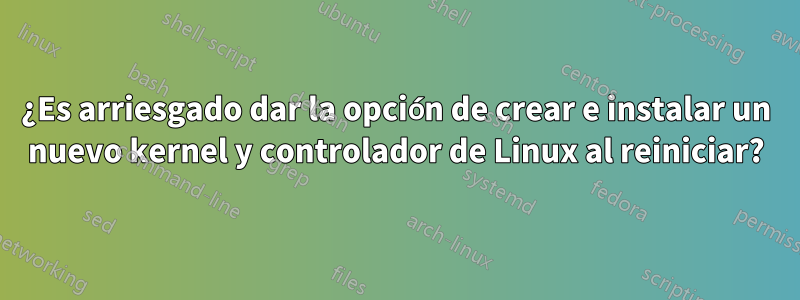 ¿Es arriesgado dar la opción de crear e instalar un nuevo kernel y controlador de Linux al reiniciar?