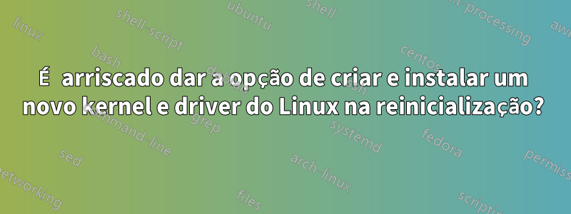 É arriscado dar a opção de criar e instalar um novo kernel e driver do Linux na reinicialização?