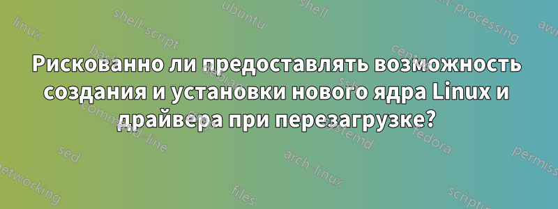 Рискованно ли предоставлять возможность создания и установки нового ядра Linux и драйвера при перезагрузке?