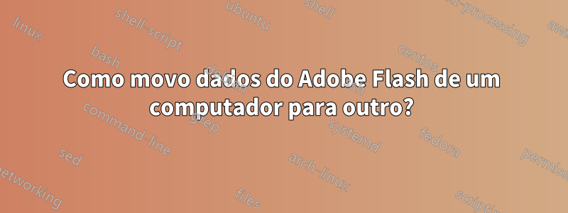 Como movo dados do Adobe Flash de um computador para outro?