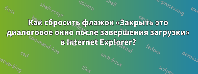 Как сбросить флажок «Закрыть это диалоговое окно после завершения загрузки» в Internet Explorer?