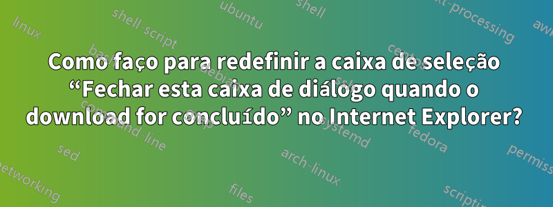 Como faço para redefinir a caixa de seleção “Fechar esta caixa de diálogo quando o download for concluído” no Internet Explorer?