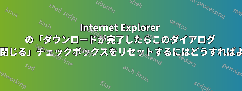 Internet Explorer の「ダウンロードが完了したらこのダイアログ ボックスを閉じる」チェックボックスをリセットするにはどうすればよいですか?