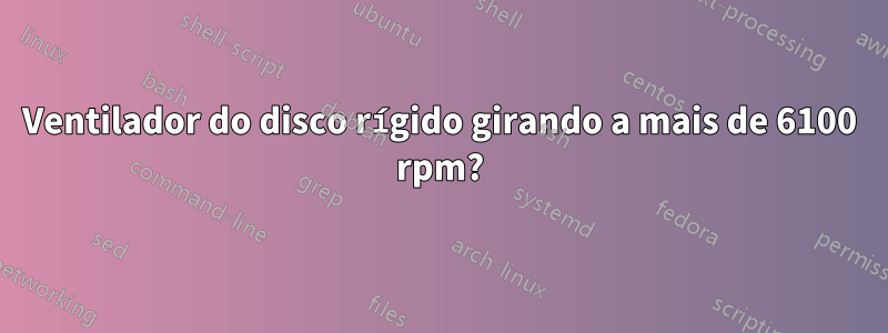 Ventilador do disco rígido girando a mais de 6100 rpm?