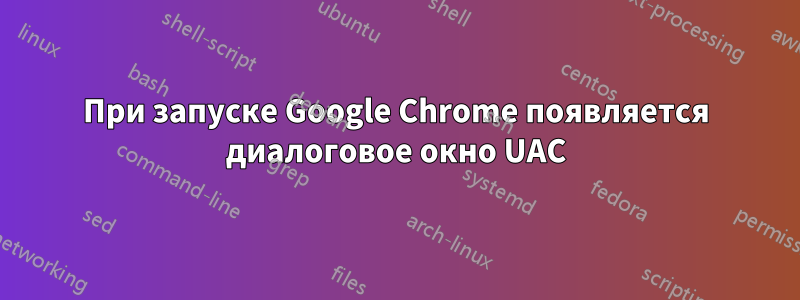 При запуске Google Chrome появляется диалоговое окно UAC