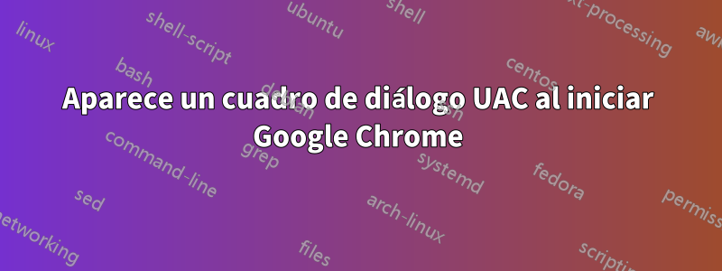 Aparece un cuadro de diálogo UAC al iniciar Google Chrome