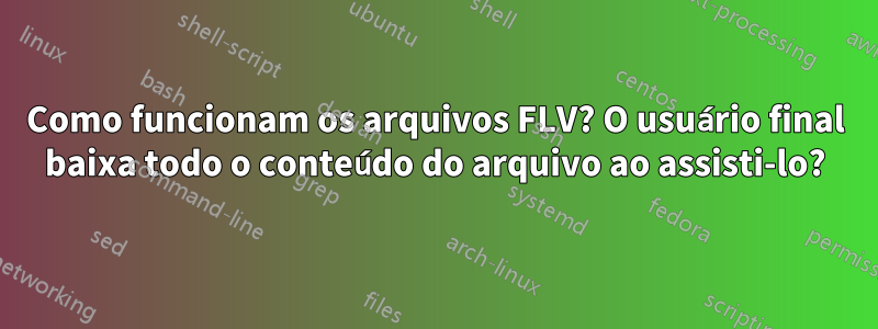 Como funcionam os arquivos FLV? O usuário final baixa todo o conteúdo do arquivo ao assisti-lo?