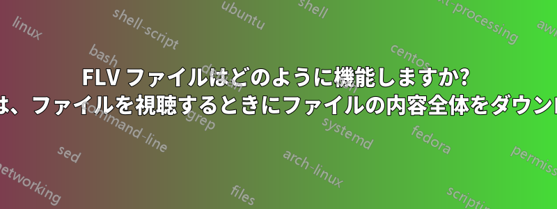 FLV ファイルはどのように機能しますか? エンドユーザーは、ファイルを視聴するときにファイルの内容全体をダウンロードしますか?